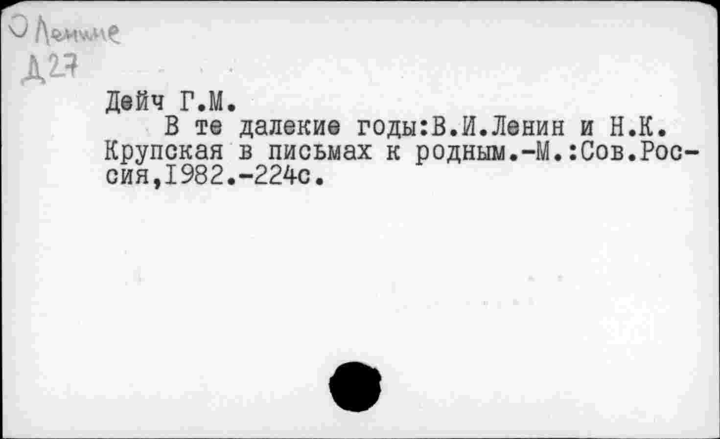 ﻿Д^ -	■
Дейч ГЛ.
В те далекие годы:В.И.Ленин и Н.К. Крупская в письмах к родным.-М.:Сов.Рос сия,1982.-224с.